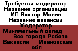 Требуется модератор › Название организации ­ ИП Виктор Монин › Название вакансии ­ Модератор › Минимальный оклад ­ 6 200 - Все города Работа » Вакансии   . Ивановская обл.